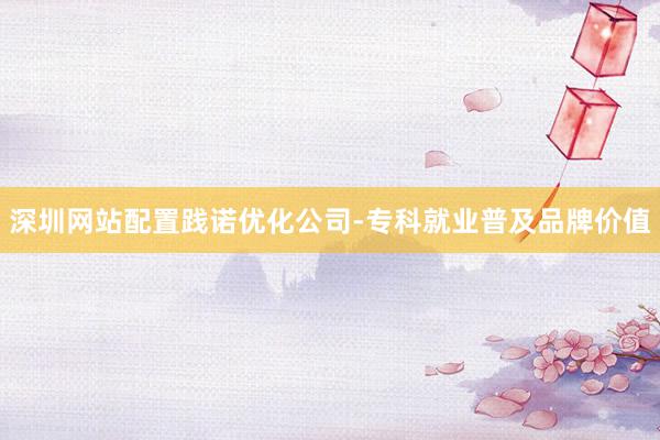 深圳网站配置践诺优化公司-专科就业普及品牌价值