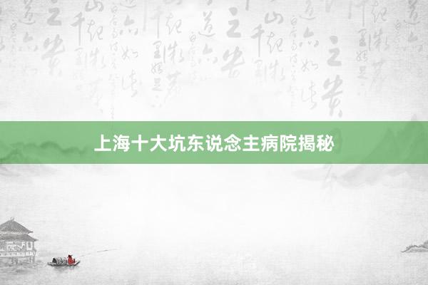 上海十大坑东说念主病院揭秘