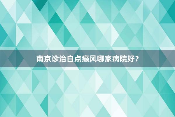 南京诊治白点癫风哪家病院好？