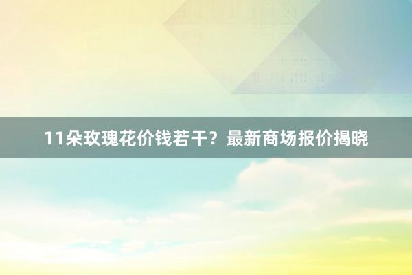 11朵玫瑰花价钱若干？最新商场报价揭晓