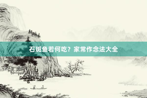 石斑鱼若何吃？家常作念法大全